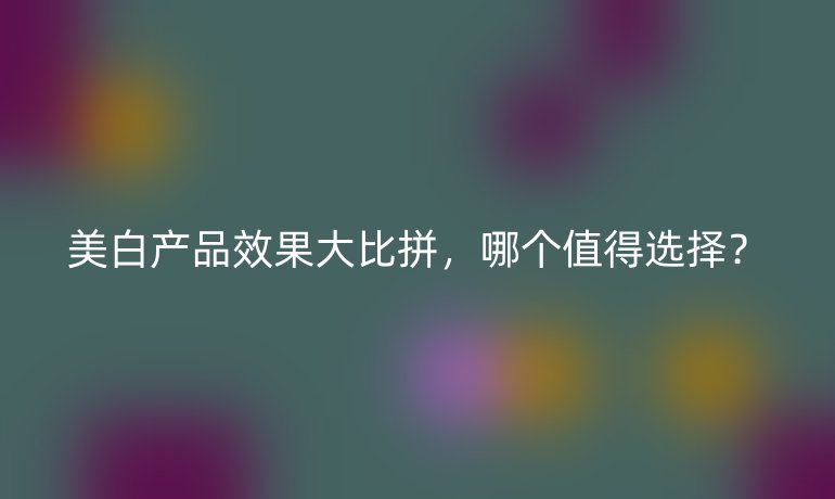 美白產(chǎn)品效果大比拼，哪個值得選擇？