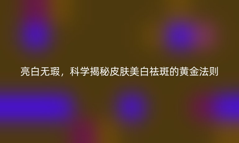 亮白無瑕，科學(xué)揭秘皮膚美白祛斑的黃金法則