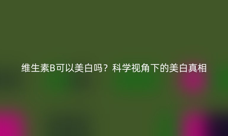 維生素B可以美白嗎？科學(xué)視角下的美白真相