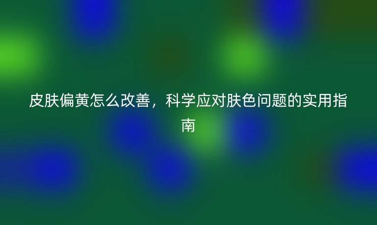 皮膚偏黃怎么改善，科學(xué)應(yīng)對(duì)膚色問(wèn)題的實(shí)用指南
