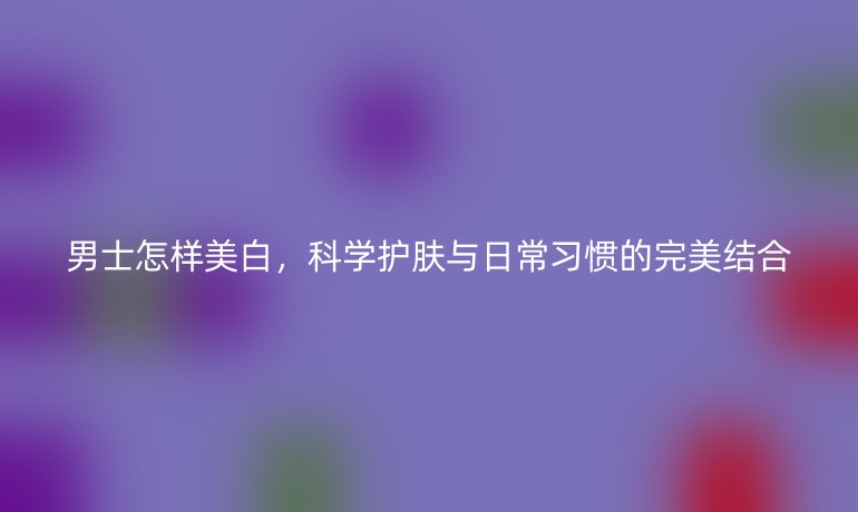 男士怎樣美白，科學(xué)護(hù)膚與日常習(xí)慣的完美結(jié)合