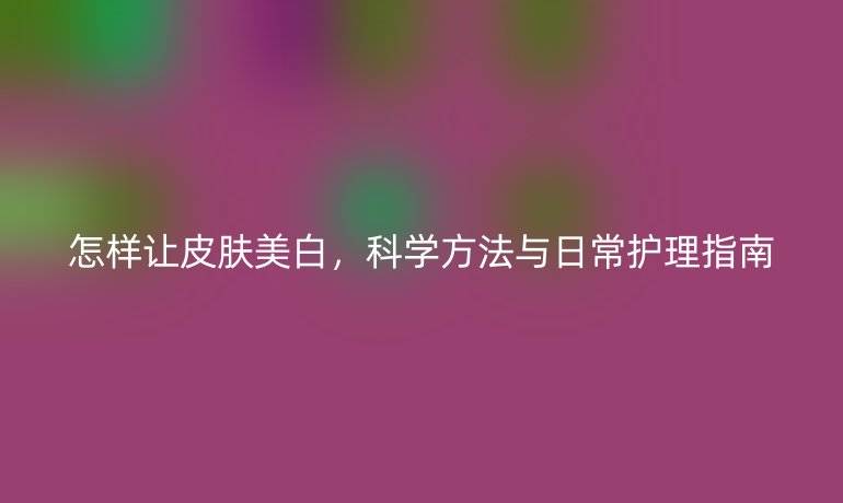 怎樣讓皮膚美白,科學(xué)方法與日常護(hù)理指南