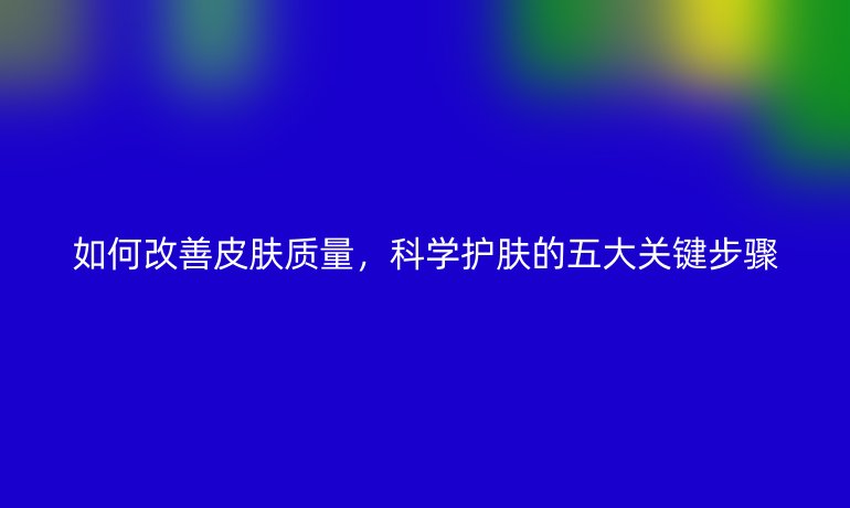 如何改善皮膚質(zhì)量,科學護膚的五大關(guān)鍵步驟