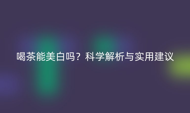 喝茶能美白嗎？科學(xué)解析與實用建議