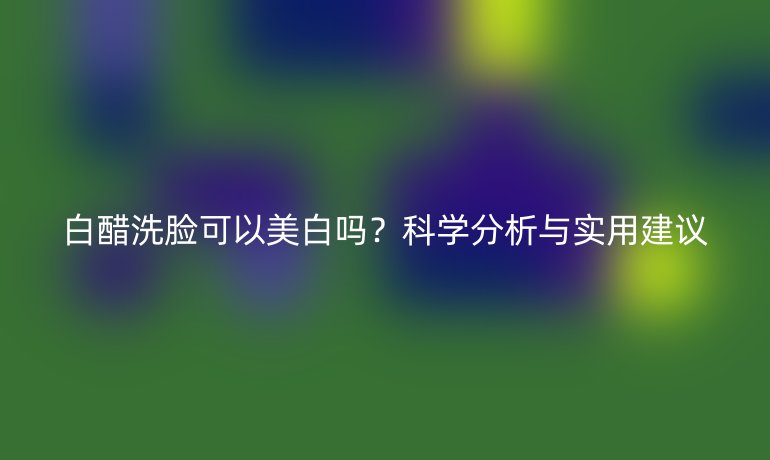 白醋洗臉可以美白嗎？科學(xué)分析與實用建議