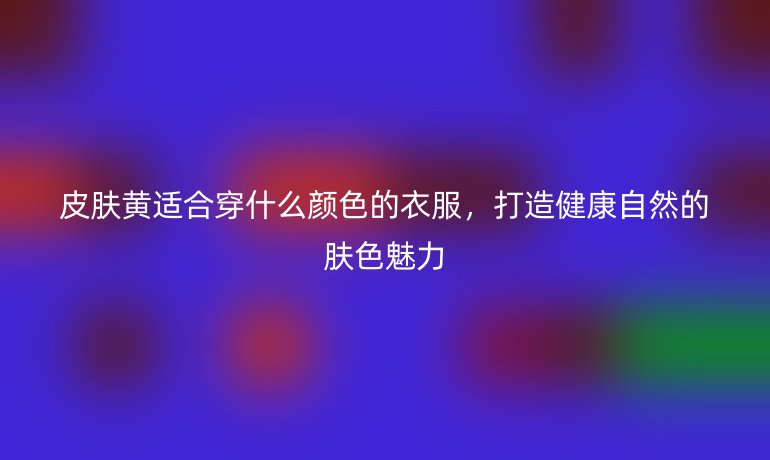 皮膚黃適合穿什么顏色的衣服，打造健康自然的膚色魅力