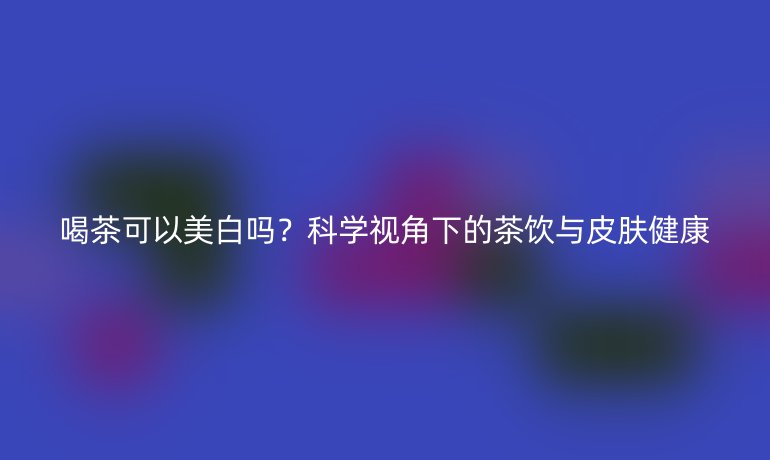 喝茶可以美白嗎？科學(xué)視角下的茶飲與皮膚健康