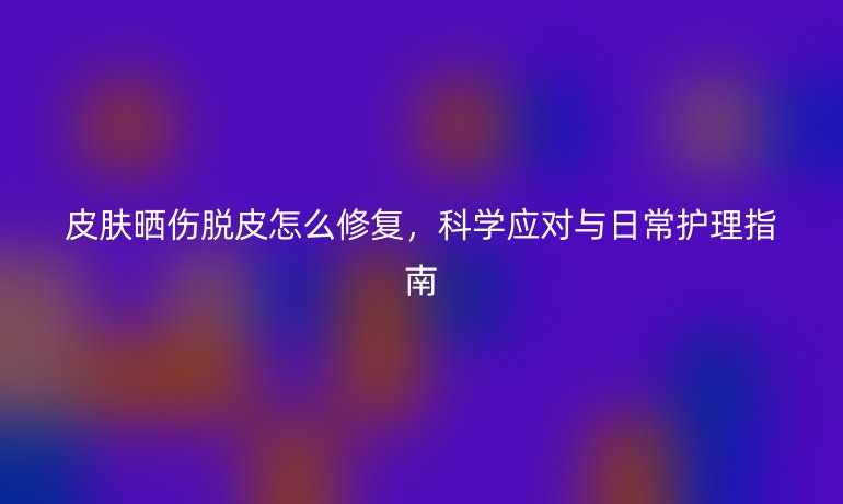 皮膚曬傷脫皮怎么修復(fù)，科學(xué)應(yīng)對(duì)與日常護(hù)理指南