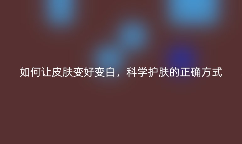 如何讓皮膚變好變白，科學護膚的正確方式